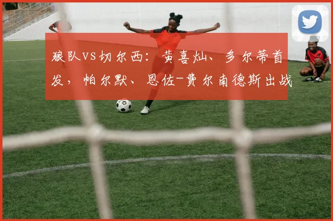 狼队vs切尔西：黄喜灿、多尔蒂首发，帕尔默、恩佐-费尔南德斯出战