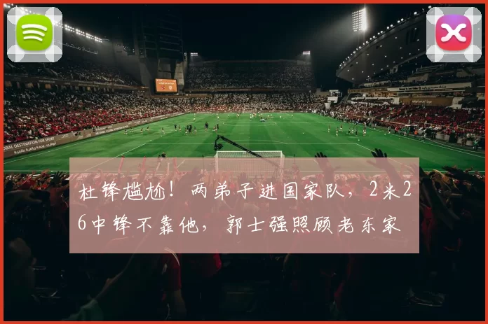 杜锋尴尬！两弟子进国家队，2米26中锋不靠他，郭士强照顾老东家