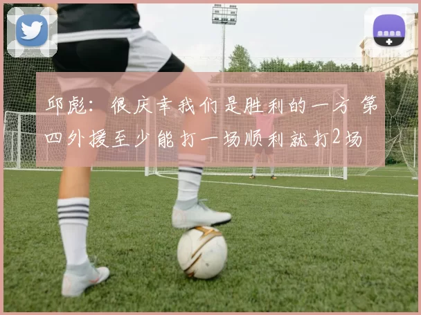 邱彪：很庆幸我们是胜利的一方 第四外援至少能打一场顺利就打2场