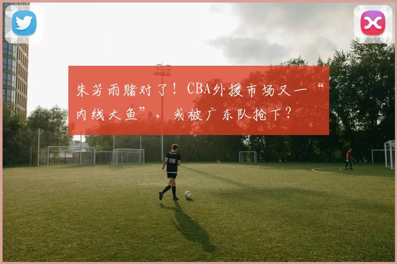 朱芳雨赌对了！CBA外援市场又一“内线大鱼”，或被广东队抢下？