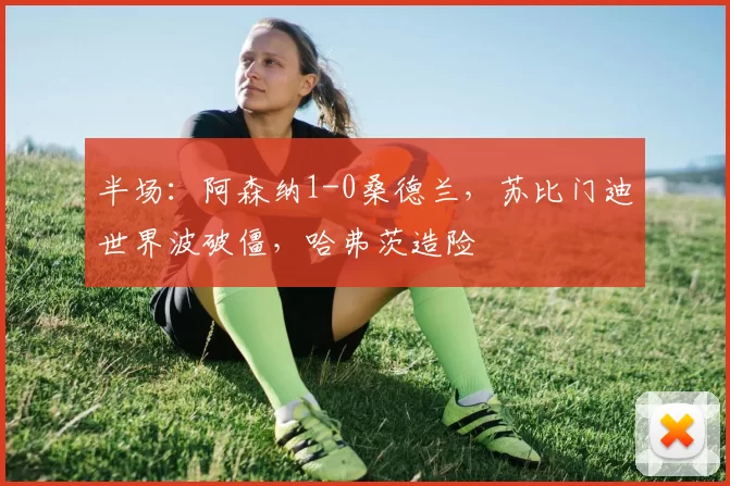 半场：阿森纳1-0桑德兰，苏比门迪世界波破僵，哈弗茨造险